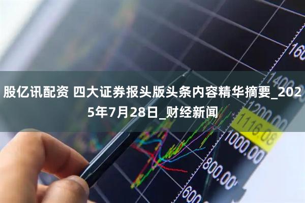股亿讯配资 四大证券报头版头条内容精华摘要_2025年7月28日_财经新闻