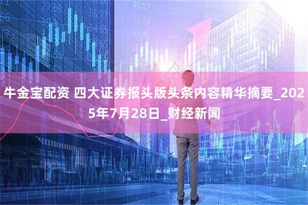 牛金宝配资 四大证券报头版头条内容精华摘要_2025年7月28日_财经新闻
