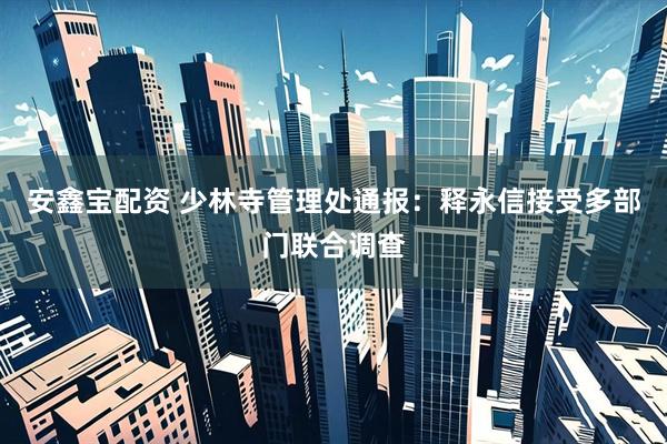 安鑫宝配资 少林寺管理处通报：释永信接受多部门联合调查
