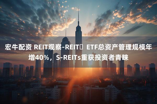 宏牛配资 REIT观察-REIT ETF总资产管理规模年增40%，S-REITs重获投资者青睐
