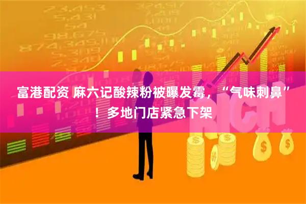 富港配资 麻六记酸辣粉被曝发霉，“气味刺鼻”！多地门店紧急下架