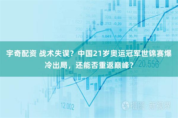 宇奇配资 战术失误？中国21岁奥运冠军世锦赛爆冷出局，还能否重返巅峰？