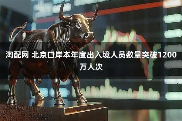 淘配网 北京口岸本年度出入境人员数量突破1200万人次