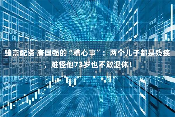 臻富配资 唐国强的“糟心事”：两个儿子都是残疾，难怪他73岁也不敢退休！