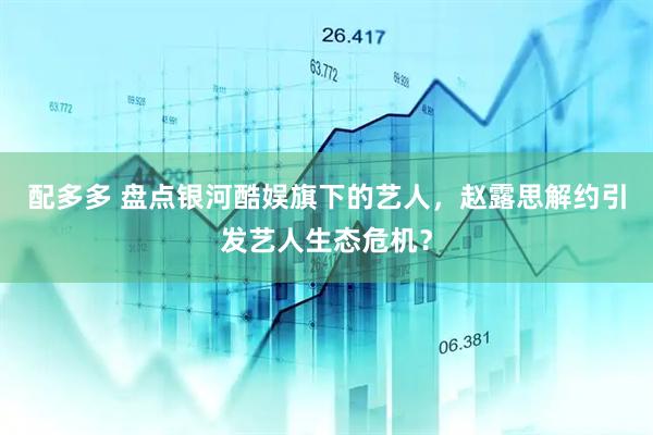 配多多 盘点银河酷娱旗下的艺人，赵露思解约引发艺人生态危机？