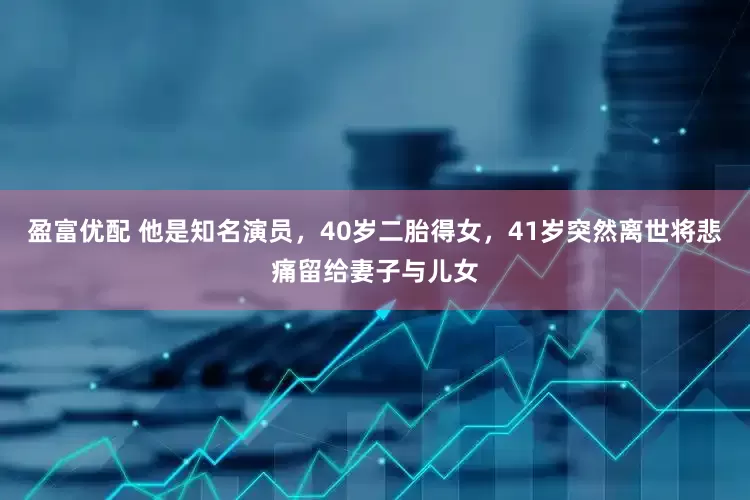 盈富优配 他是知名演员，40岁二胎得女，41岁突然离世将悲痛留给妻子与儿女