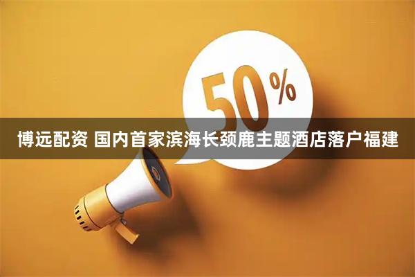 博远配资 国内首家滨海长颈鹿主题酒店落户福建