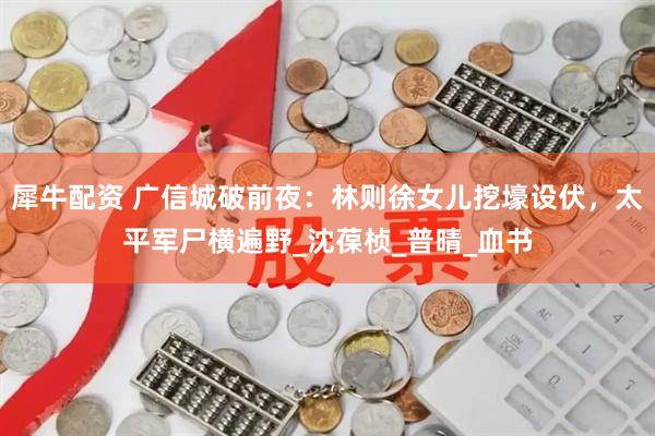 犀牛配资 广信城破前夜：林则徐女儿挖壕设伏，太平军尸横遍野_沈葆桢_普晴_血书