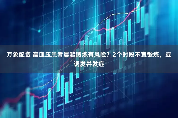 万象配资 高血压患者晨起锻炼有风险？2个时段不宜锻炼，或诱发并发症