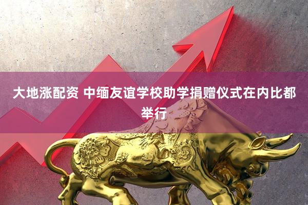 大地涨配资 中缅友谊学校助学捐赠仪式在内比都举行
