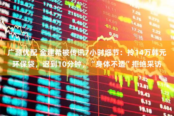 广源优配 金建希被传讯7小时细节：拎14万韩元环保袋，迟到10分钟，“身体不适”拒绝采访