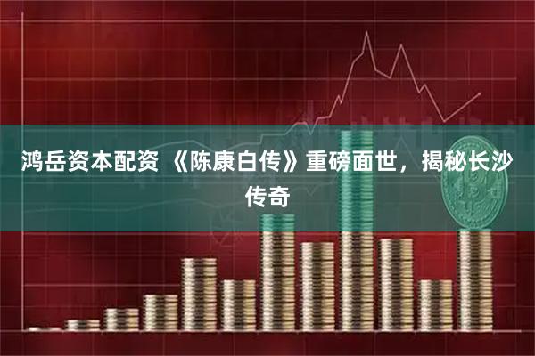 鸿岳资本配资 《陈康白传》重磅面世,揭秘长沙传奇