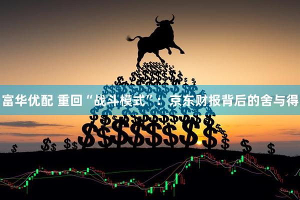 富华优配 重回“战斗模式”：京东财报背后的舍与得