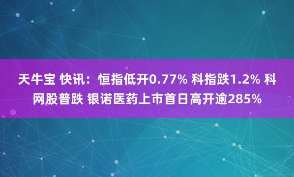 天牛宝 快讯：恒指低开0.77% 科指跌1.2% 科网股普跌 银诺医药上市首日高开逾285%