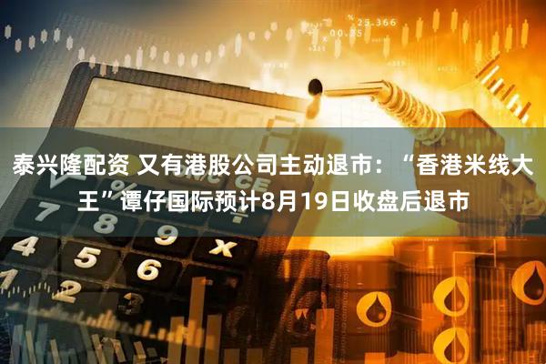泰兴隆配资 又有港股公司主动退市：“香港米线大王”谭仔国际预计8月19日收盘后退市